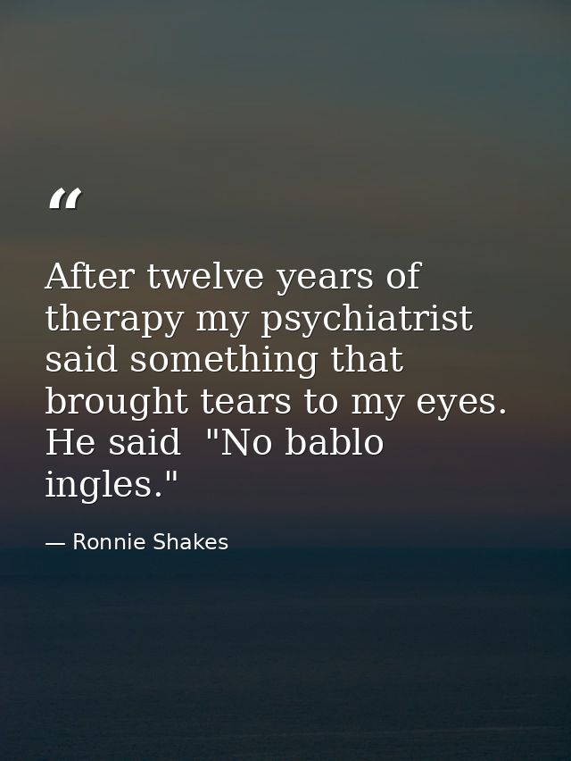 After twelve years of therapy my psychiatrist said something that brought tears to my eyes. He said  "No bablo ingles." — Ronnie Shakes