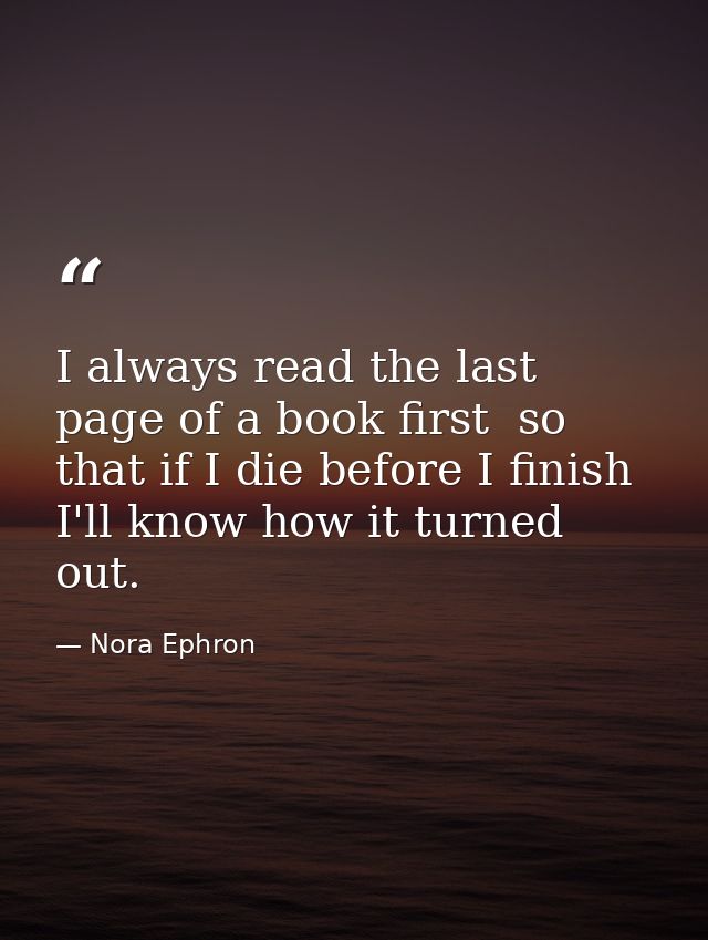 I always read the last page of a book first  so that if I die before I finish I'll know how it turned out. — Nora Ephron