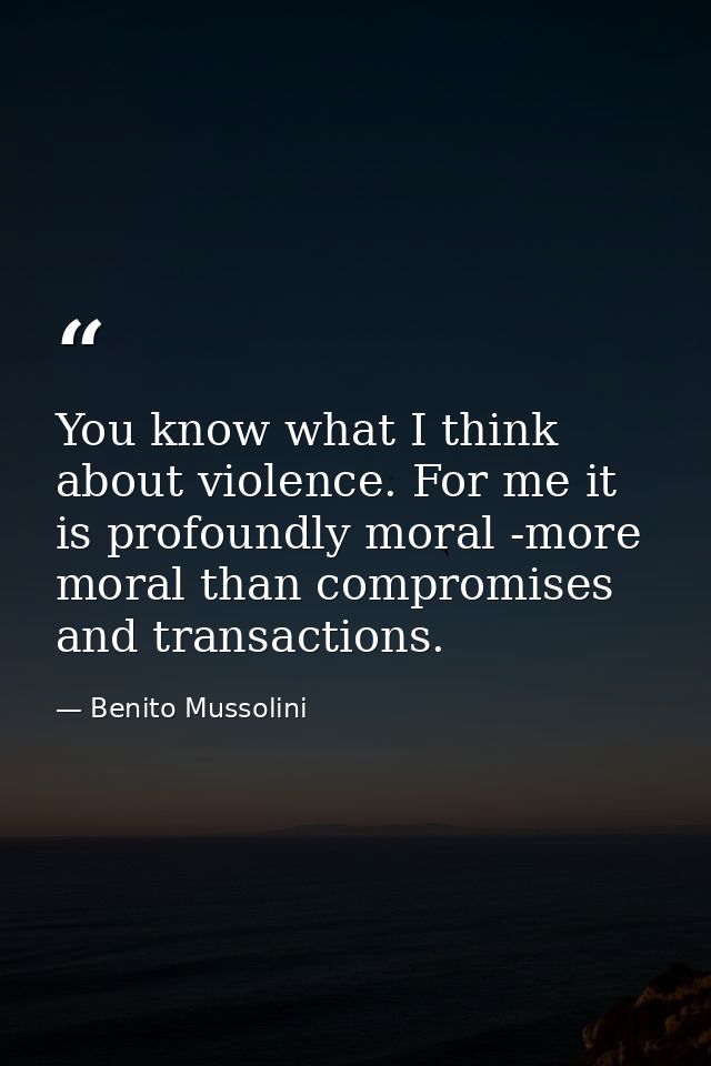 You know what I think about violence. For me it is profoundly moral -more moral than compromises and transactions. — Benito Mussolini