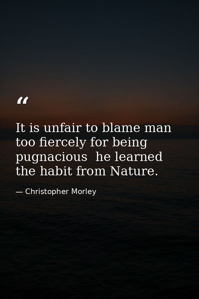 It is unfair to blame man too fiercely for being pugnacious  he learned the habit from Nature. — Christopher Morley