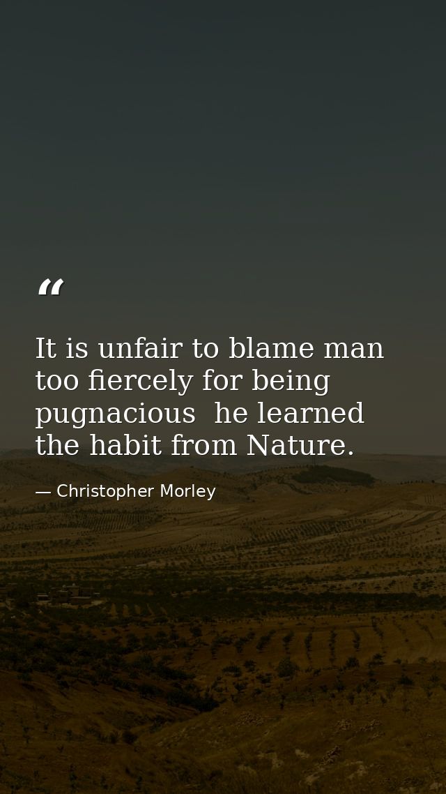 It is unfair to blame man too fiercely for being pugnacious  he learned the habit from Nature. — Christopher Morley