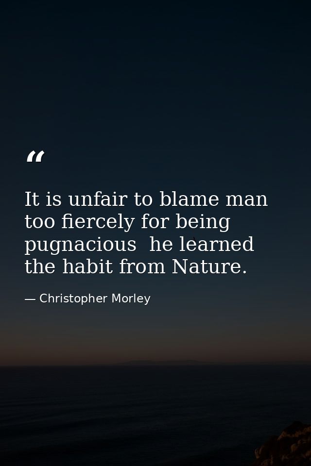 It is unfair to blame man too fiercely for being pugnacious  he learned the habit from Nature. — Christopher Morley