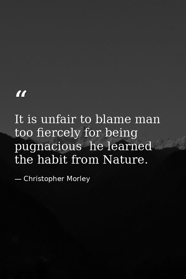 It is unfair to blame man too fiercely for being pugnacious  he learned the habit from Nature. — Christopher Morley