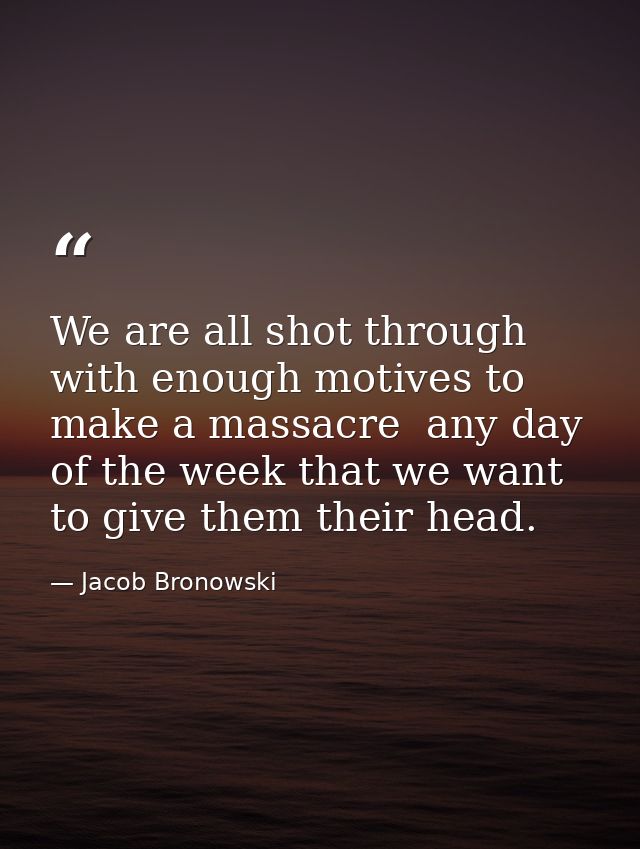We are all shot through with enough motives to make a massacre  any day of the week that we want to give them their head — Jacob Bronowski