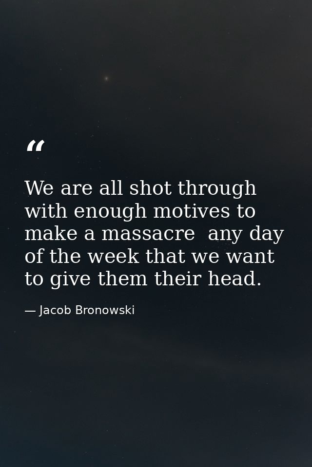 We are all shot through with enough motives to make a massacre  any day of the week that we want to give them their head — Jacob Bronowski