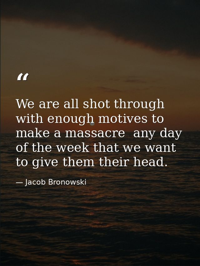 We are all shot through with enough motives to make a massacre  any day of the week that we want to give them their head — Jacob Bronowski