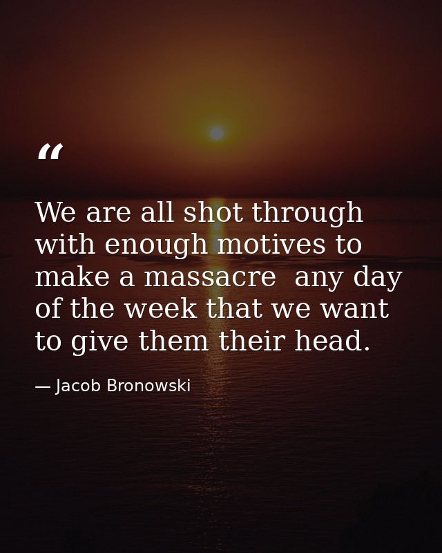 We are all shot through with enough motives to make a massacre  any day of the week that we want to give them their head — Jacob Bronowski