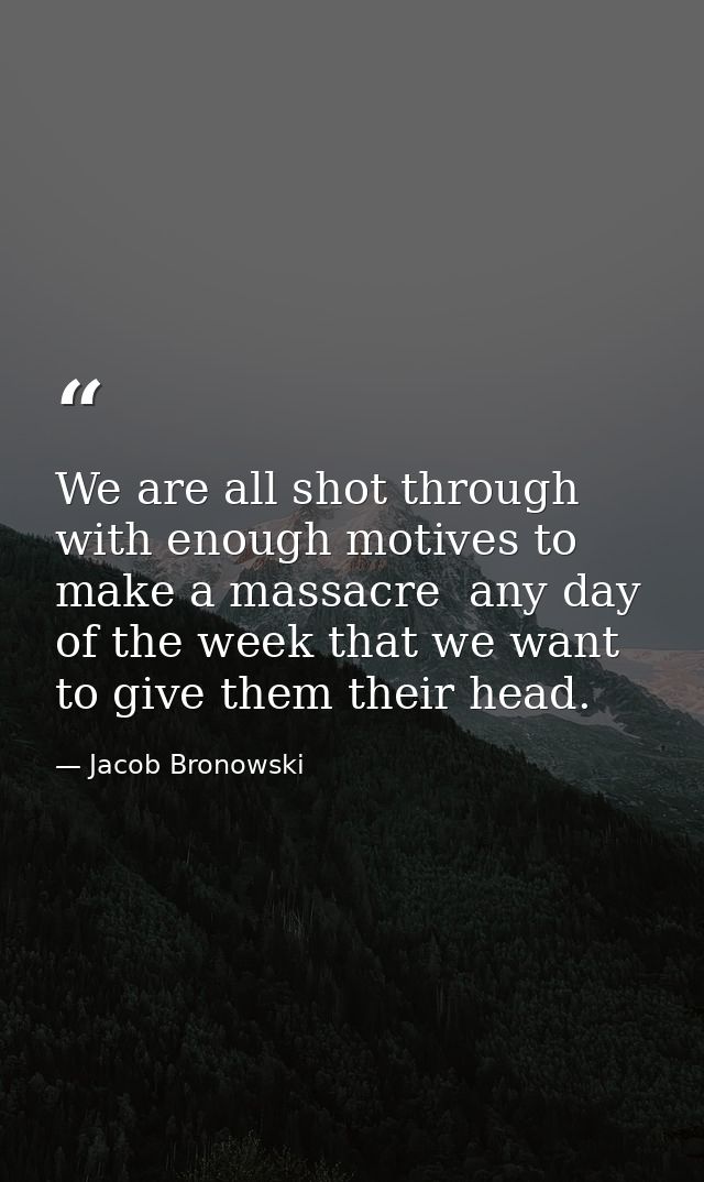We are all shot through with enough motives to make a massacre  any day of the week that we want to give them their head — Jacob Bronowski