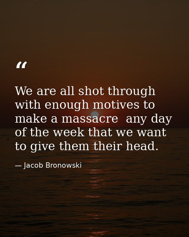 We are all shot through with enough motives to make a massacre  any day of the week that we want to give them their head — Jacob Bronowski