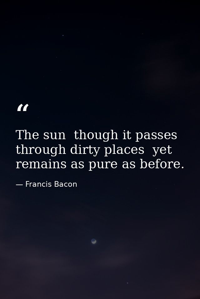 The sun  though it passes through dirty places  yet remains as pure as before. — Francis Bacon