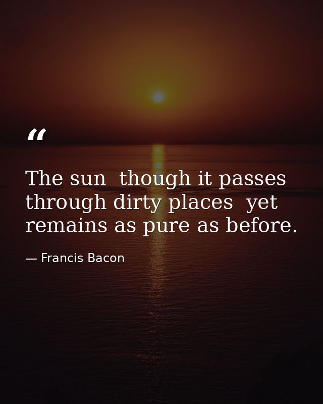 The sun  though it passes through dirty places  yet remains as pure as before. — Francis Bacon