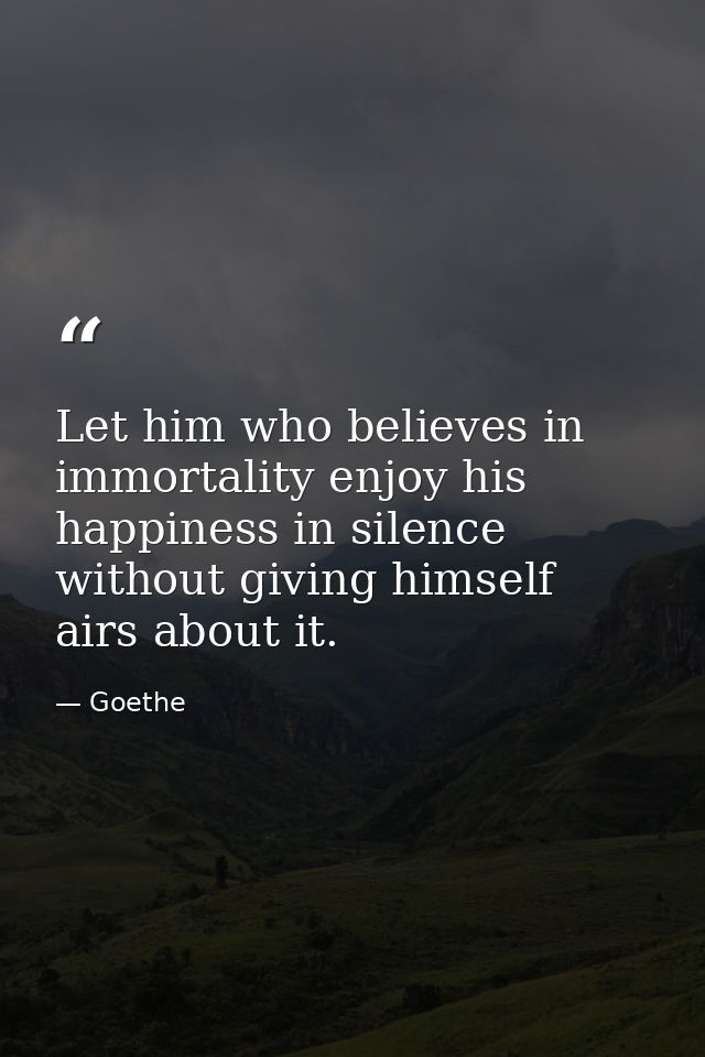 Let him who believes in immortality enjoy his happiness in silence without giving himself airs about it. — Goethe