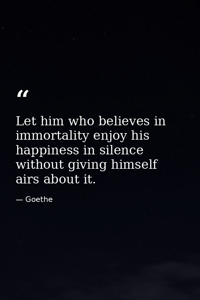Let him who believes in immortality enjoy his happiness in silence without giving himself airs about it. — Goethe