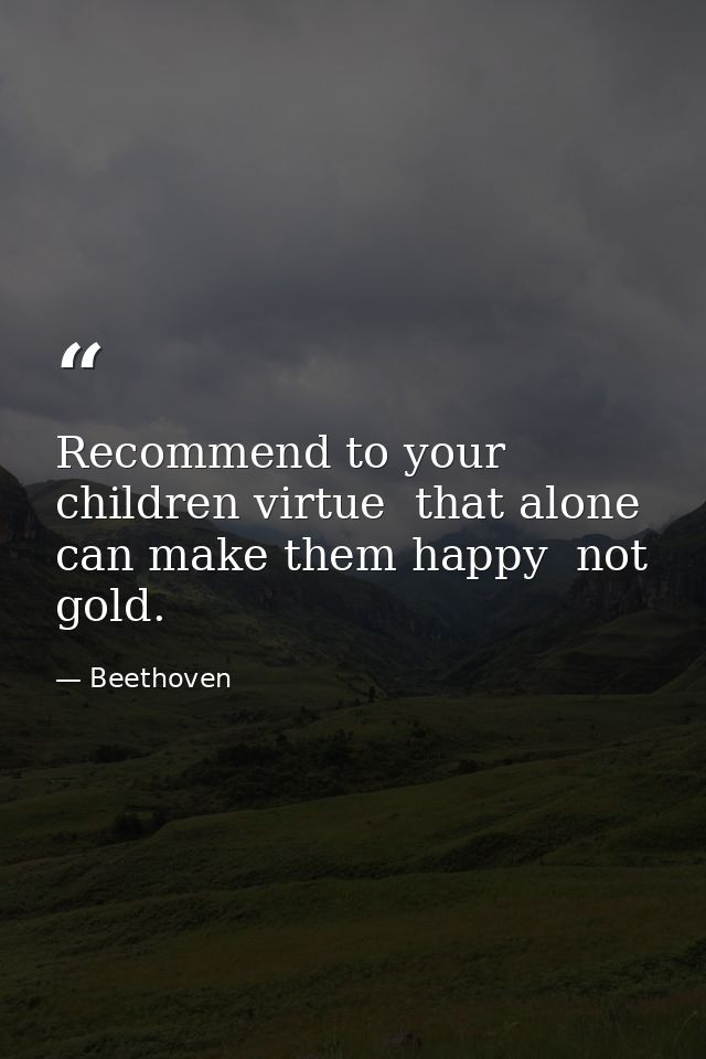 Recommend to your children virtue  that alone can make them happy  not gold. — Beethoven