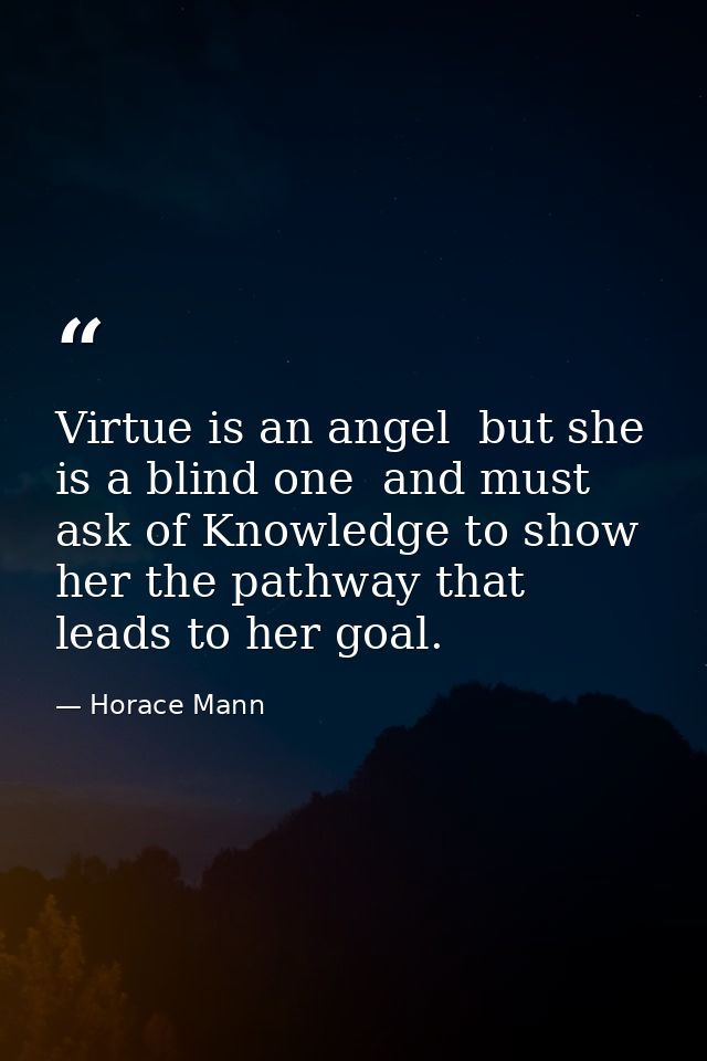 Virtue is an angel  but she is a blind one  and must ask of Knowledge to show her the pathway that leads to her goal. — Horace Mann