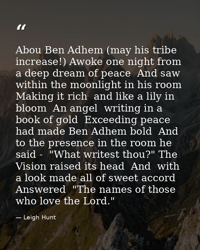 Abou Ben Adhem (may his tribe increase!) Awoke one night from a deep dream of peace  And saw  within the moonlight in hi — Leigh Hunt