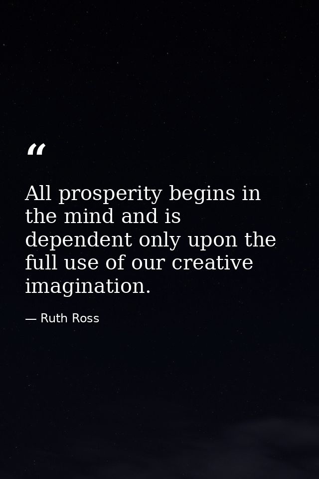 All prosperity begins in the mind and is dependent only upon the full use of our creative imagination. — Ruth Ross