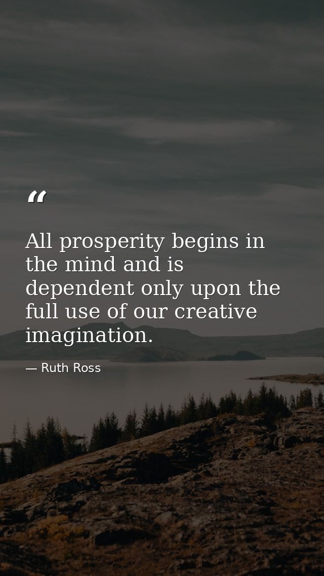 All prosperity begins in the mind and is dependent only upon the full use of our creative imagination. — Ruth Ross