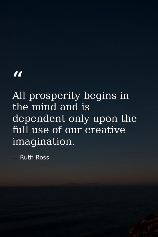 All prosperity begins in the mind and is dependent only upon the full use of our creative imagination. — Ruth Ross
