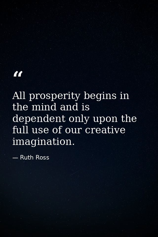 All prosperity begins in the mind and is dependent only upon the full use of our creative imagination. — Ruth Ross