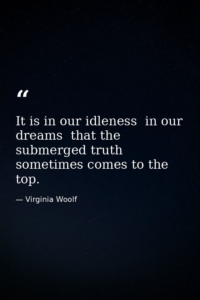 It is in our idleness  in our dreams  that the submerged truth sometimes comes to the top. — Virginia Woolf