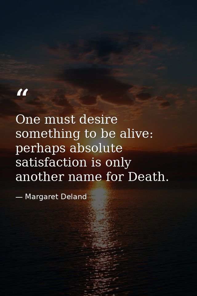 One must desire something to be alive: perhaps absolute satisfaction is only another name for Death. — Margaret Deland