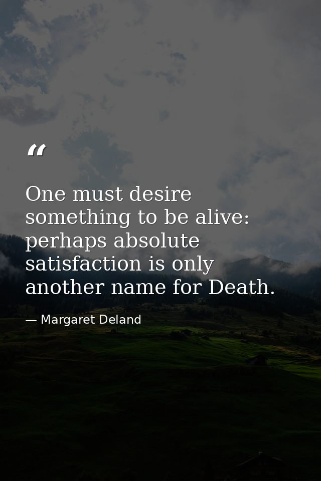 One must desire something to be alive: perhaps absolute satisfaction is only another name for Death. — Margaret Deland