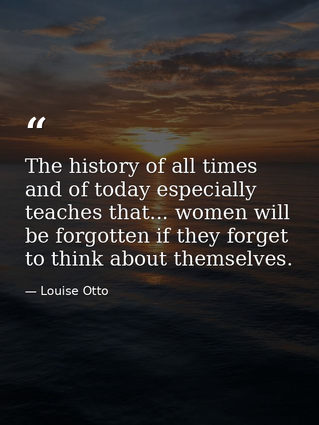 The history of all times  and of today especially  teaches that... women will be forgotten if they forget to think about — Louise Otto