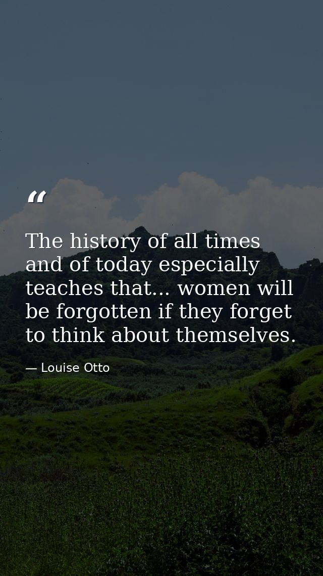 The history of all times  and of today especially  teaches that... women will be forgotten if they forget to think about — Louise Otto