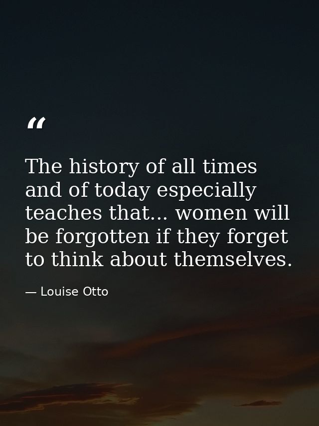 The history of all times  and of today especially  teaches that... women will be forgotten if they forget to think about — Louise Otto