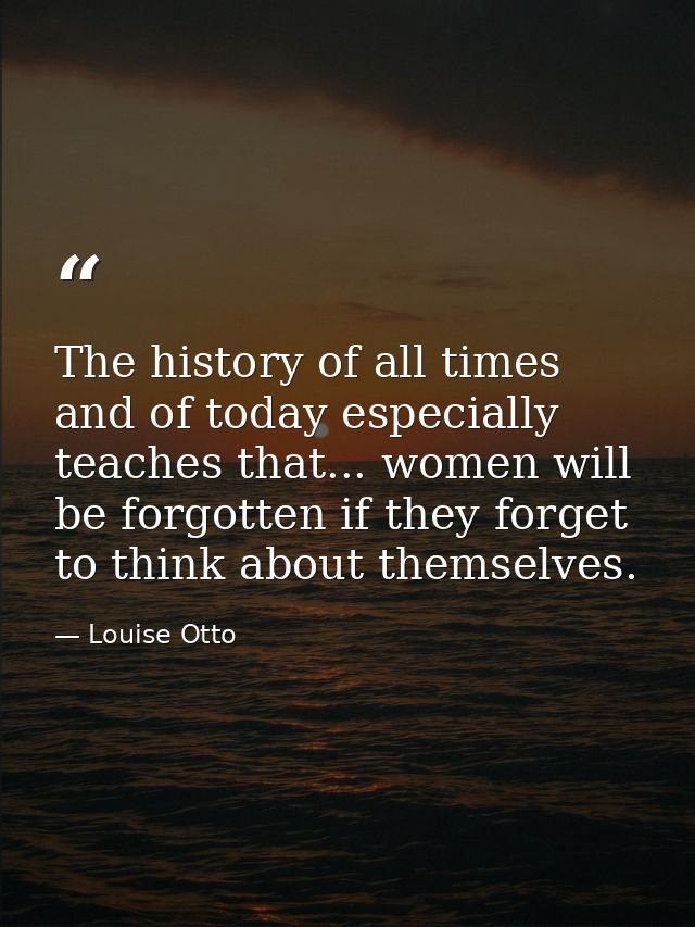 The history of all times  and of today especially  teaches that... women will be forgotten if they forget to think about — Louise Otto