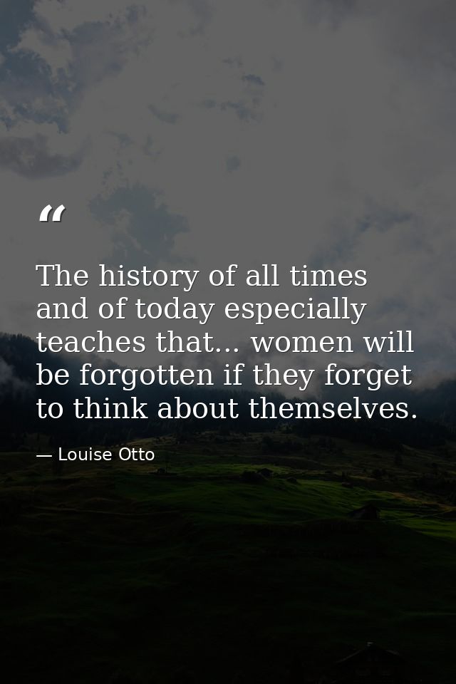 The history of all times  and of today especially  teaches that... women will be forgotten if they forget to think about — Louise Otto