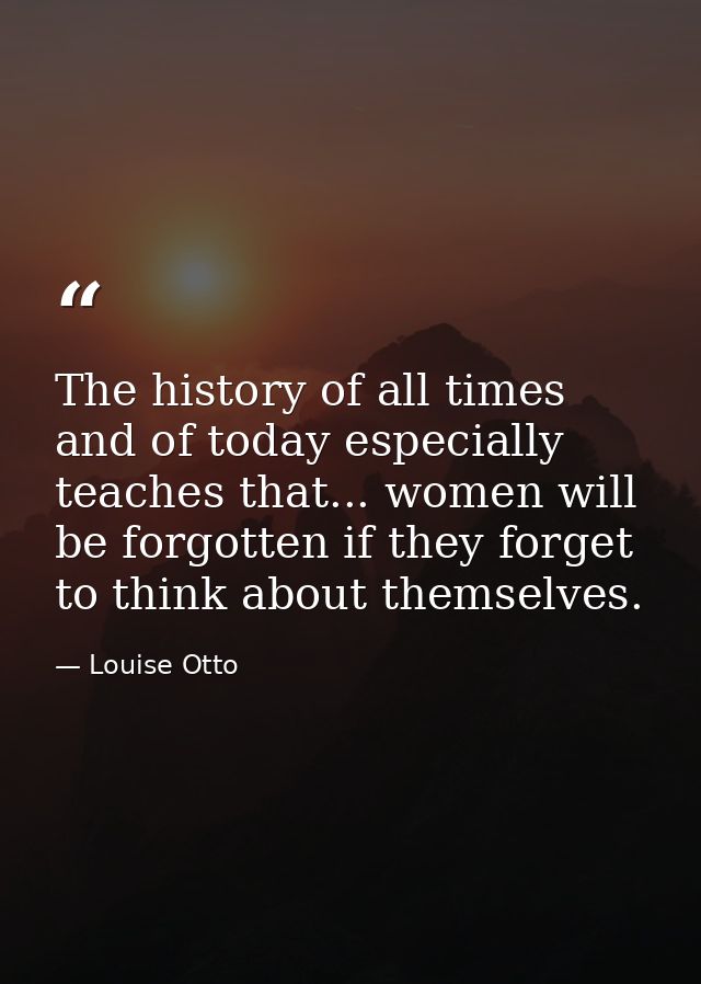 The history of all times  and of today especially  teaches that... women will be forgotten if they forget to think about — Louise Otto