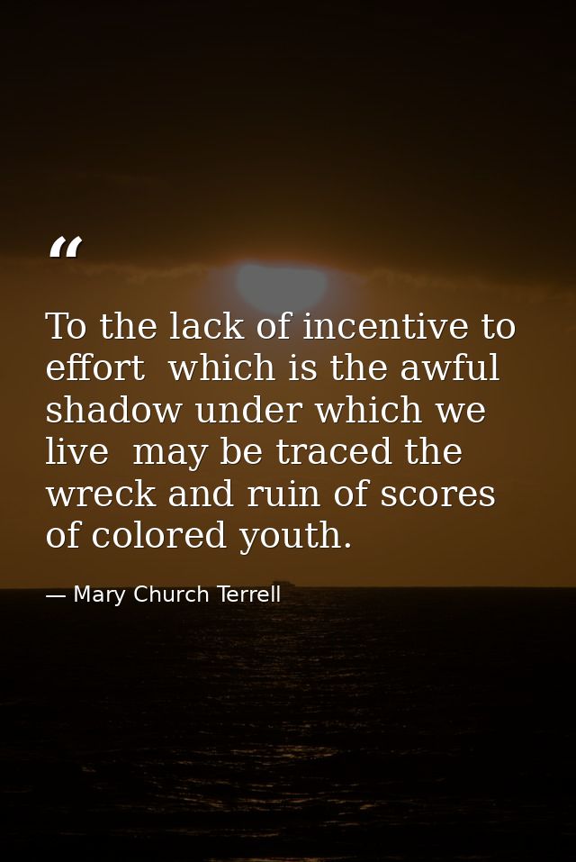 To the lack of incentive to effort  which is the awful shadow under which we live  may be traced the wreck and ruin of s — Mary Church Terrell