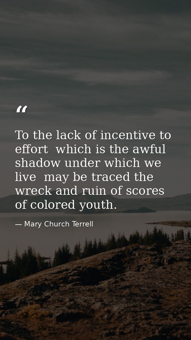 To the lack of incentive to effort  which is the awful shadow under which we live  may be traced the wreck and ruin of s — Mary Church Terrell