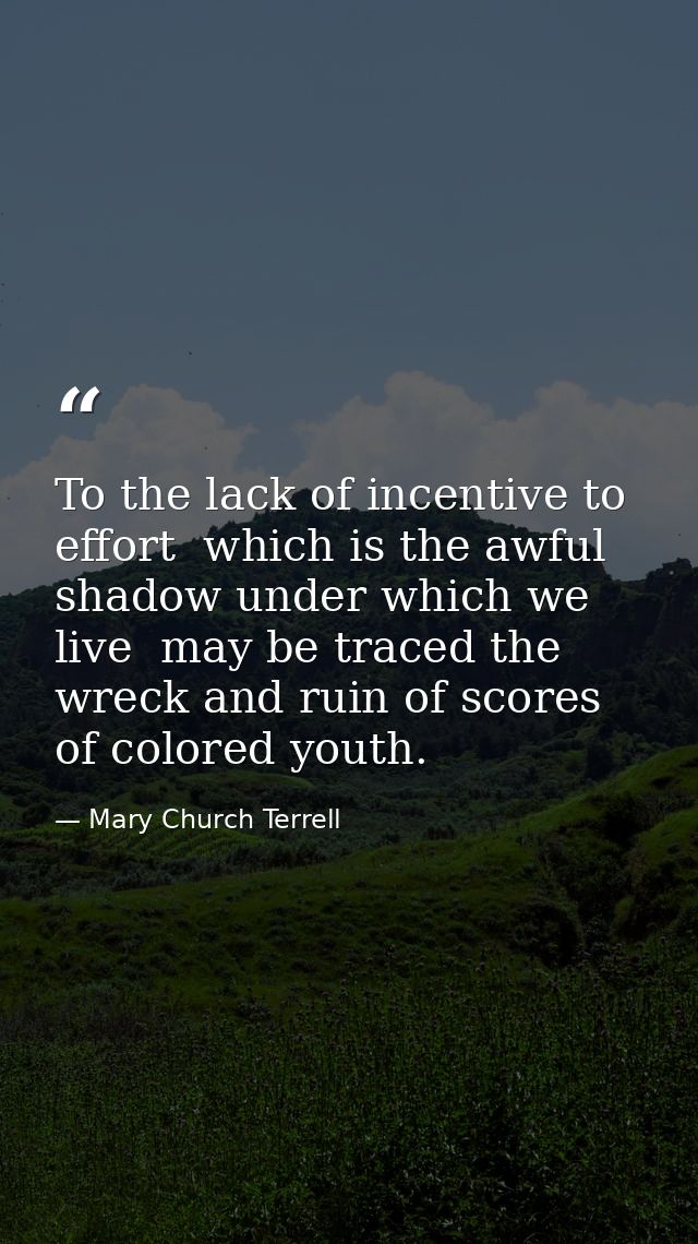To the lack of incentive to effort  which is the awful shadow under which we live  may be traced the wreck and ruin of s — Mary Church Terrell