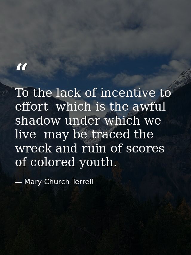 To the lack of incentive to effort  which is the awful shadow under which we live  may be traced the wreck and ruin of s — Mary Church Terrell