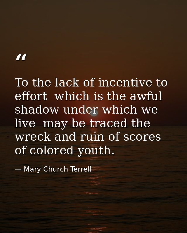 To the lack of incentive to effort  which is the awful shadow under which we live  may be traced the wreck and ruin of s — Mary Church Terrell