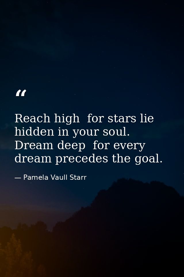 Reach high  for stars lie hidden in your soul. Dream deep  for every dream precedes the goal. — Pamela Vaull Starr