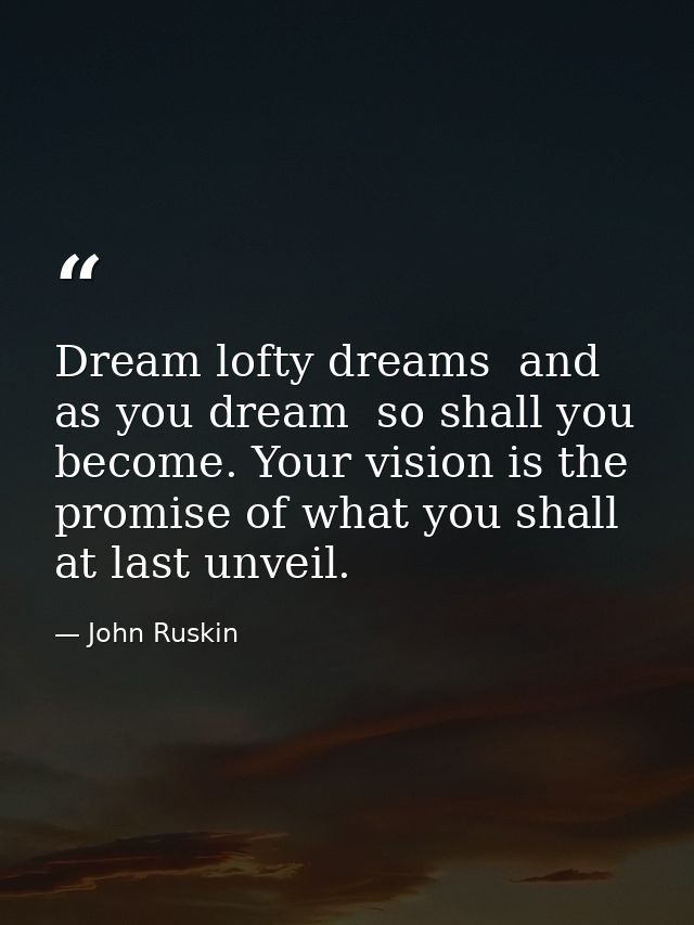 Dream lofty dreams  and as you dream  so shall you become. Your vision is the promise of what you shall at last unveil. — John Ruskin