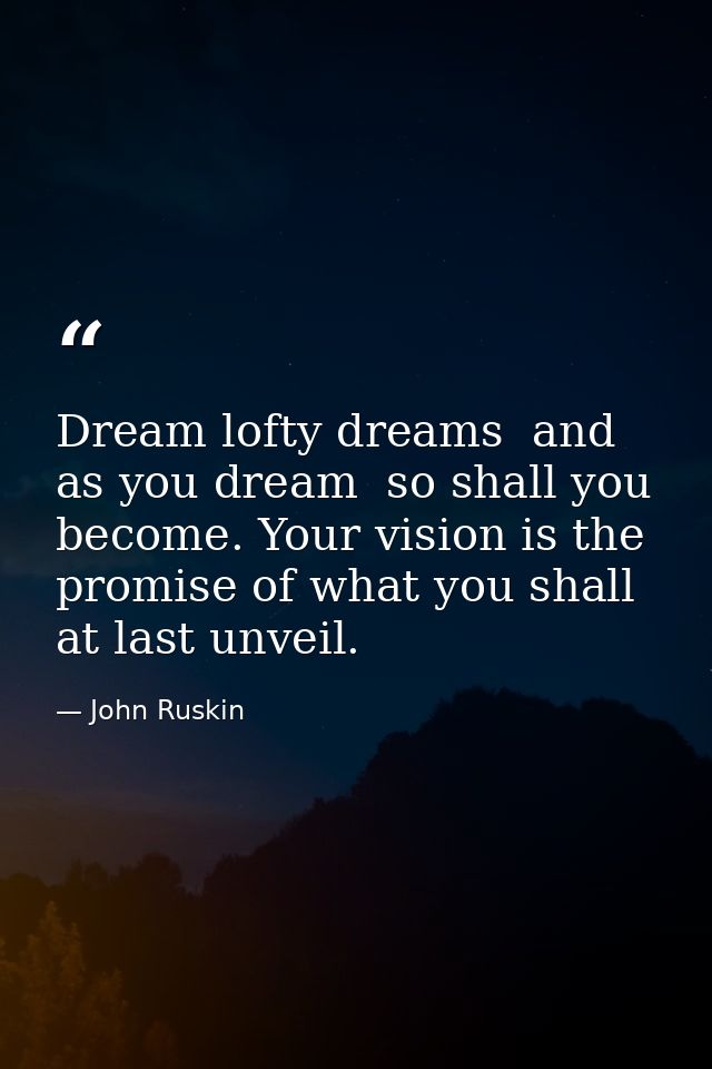 Dream lofty dreams  and as you dream  so shall you become. Your vision is the promise of what you shall at last unveil. — John Ruskin
