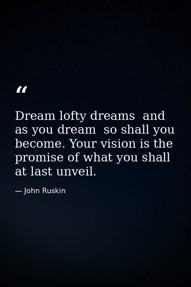 Dream lofty dreams  and as you dream  so shall you become. Your vision is the promise of what you shall at last unveil. — John Ruskin