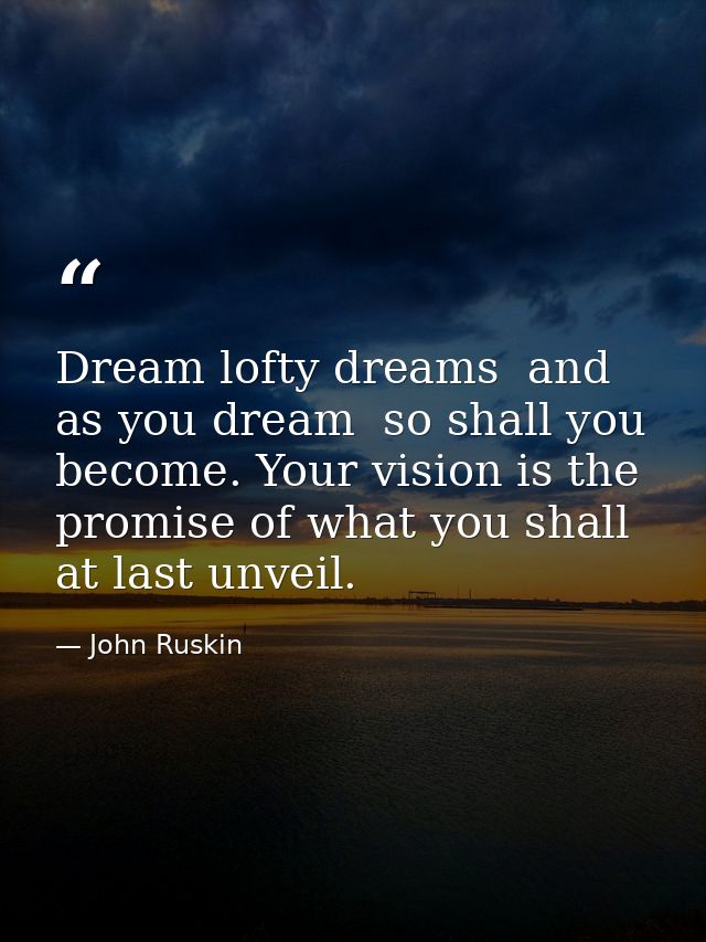 Dream lofty dreams  and as you dream  so shall you become. Your vision is the promise of what you shall at last unveil. — John Ruskin
