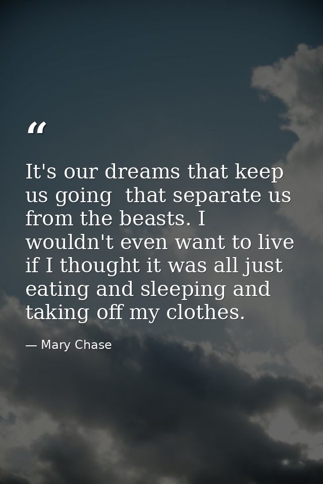 It's our dreams that keep us going  that separate us from the beasts. I wouldn't even want to live if I thought it was a — Mary Chase