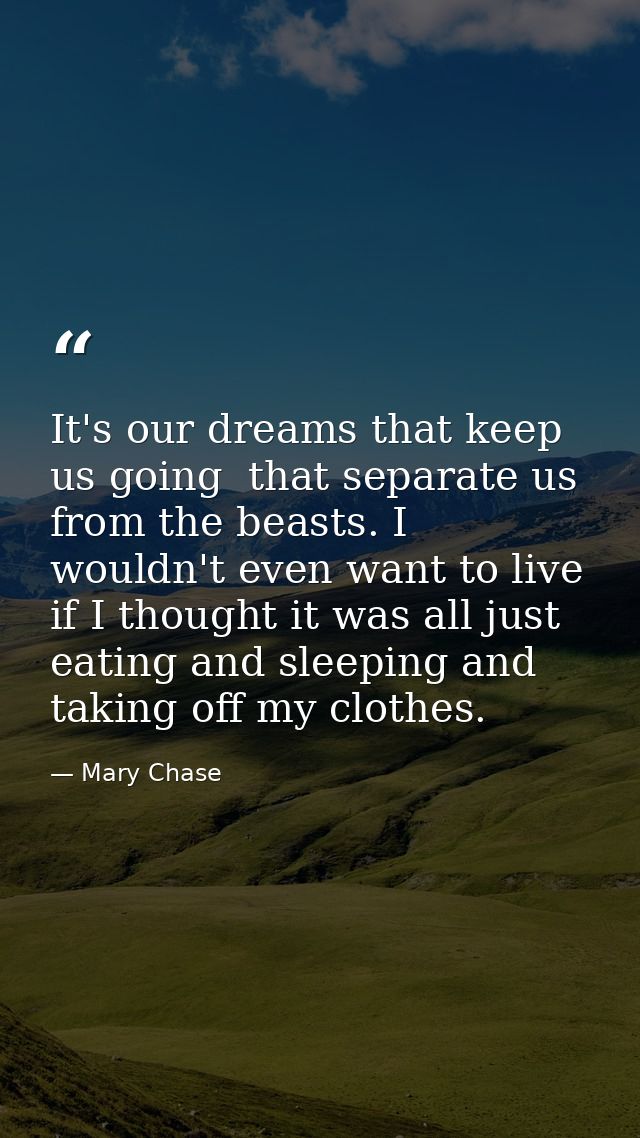 It's our dreams that keep us going  that separate us from the beasts. I wouldn't even want to live if I thought it was a — Mary Chase
