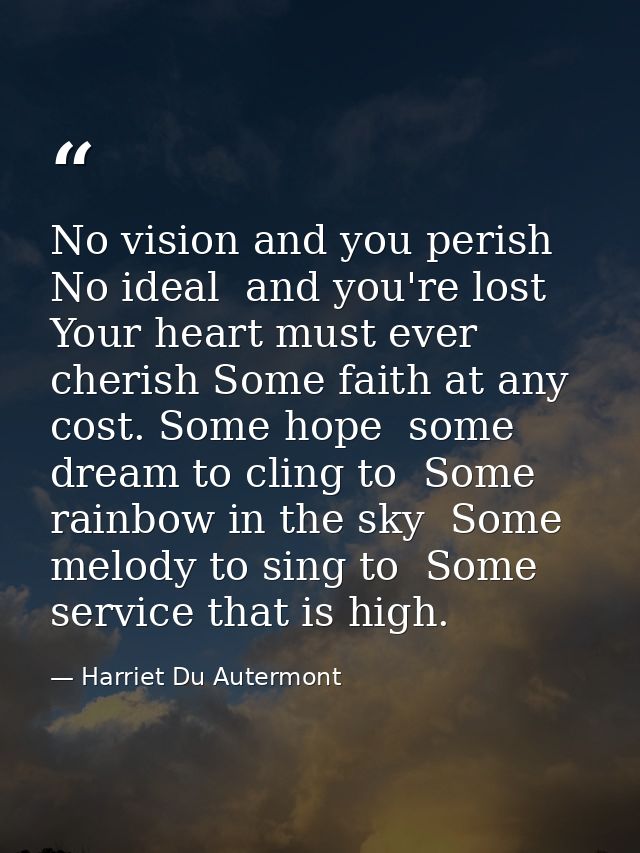 No vision and you perish  No ideal  and you're lost  Your heart must ever cherish Some faith at any cost. Some hope  som — Harriet Du Autermont