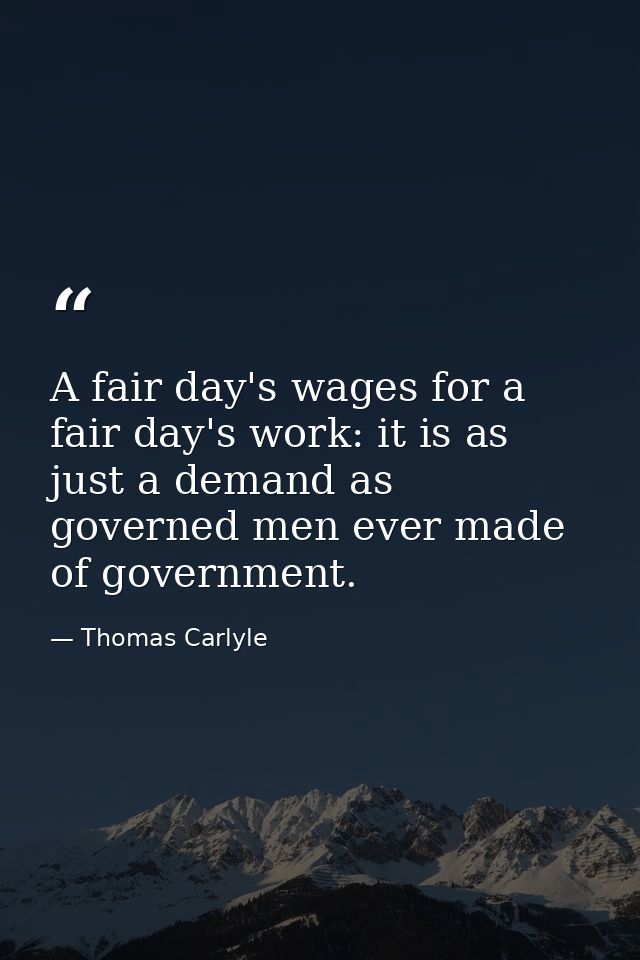 A fair day's wages for a fair day's work: it is as just a demand as governed men ever made of government. — Thomas Carlyle