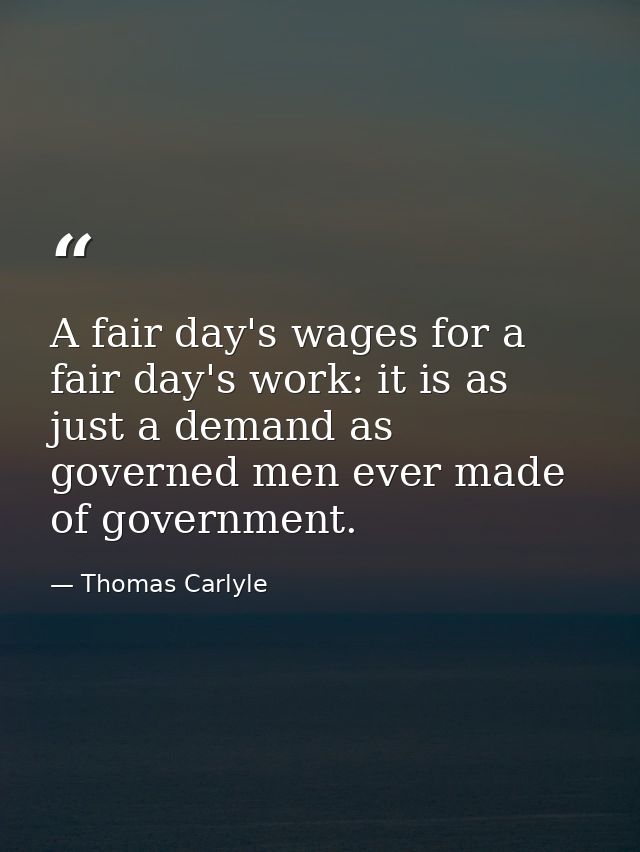 A fair day's wages for a fair day's work: it is as just a demand as governed men ever made of government. — Thomas Carlyle