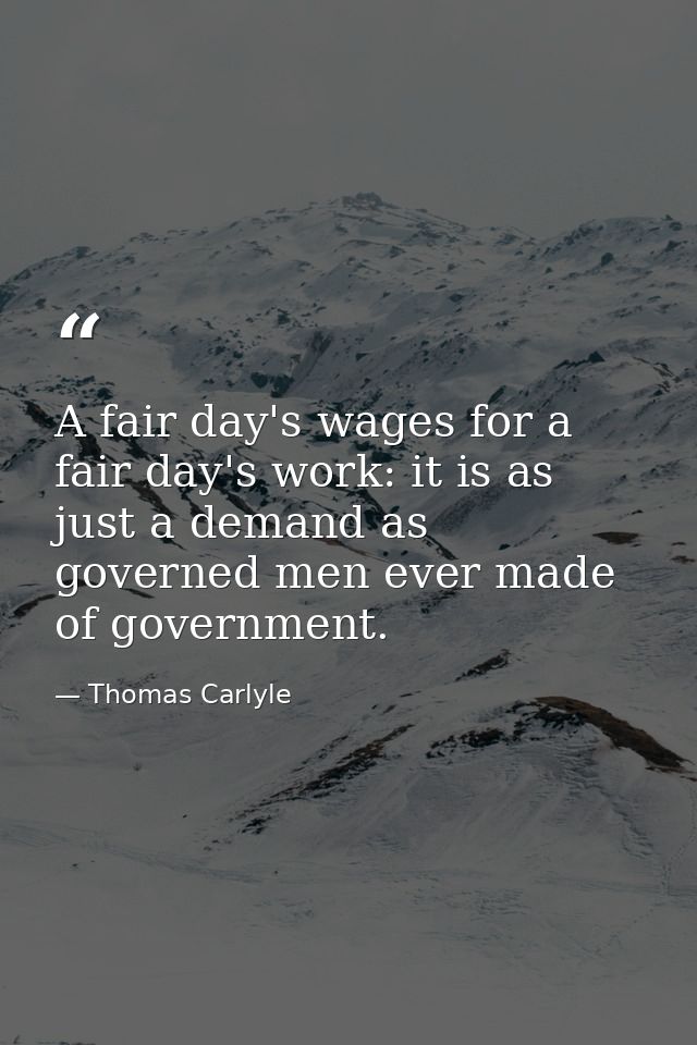 A fair day's wages for a fair day's work: it is as just a demand as governed men ever made of government. — Thomas Carlyle