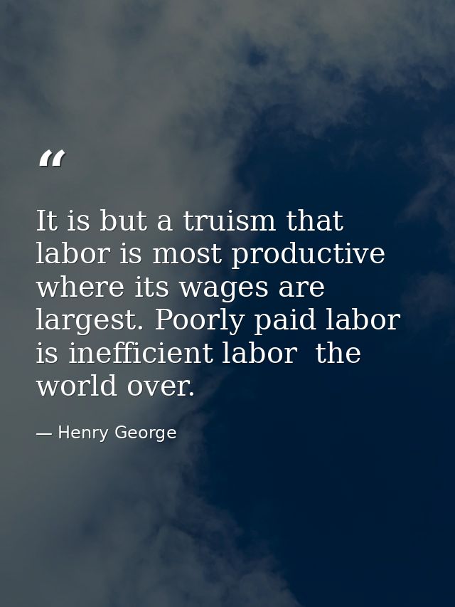 It is but a truism that labor is most productive where its wages are largest. Poorly paid labor is inefficient labor  th — Henry George